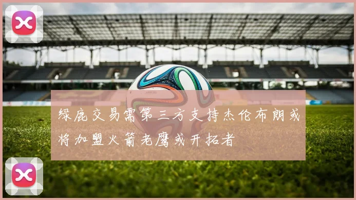 绿鹿交易需第三方支持杰伦布朗或将加盟火箭老鹰或开拓者