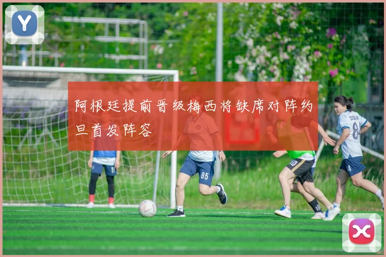 阿根廷提前晋级梅西将缺席对阵约旦首发阵容
