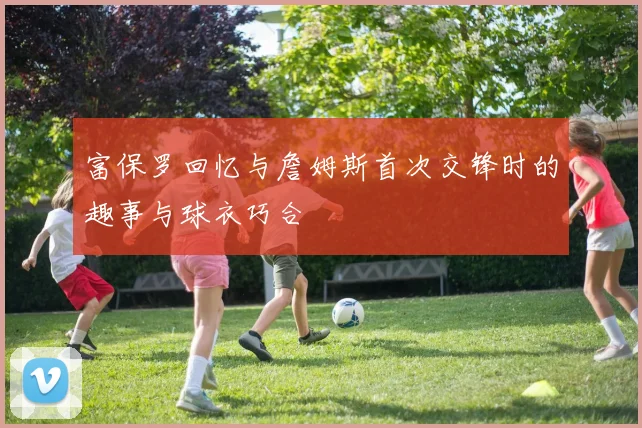 富保罗回忆与詹姆斯首次交锋时的趣事与球衣巧合
