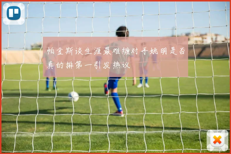 帕金斯谈生涯最难缠对手姚明是否真的排第一引发热议