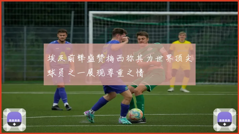 埃及前锋盛赞梅西称其为世界顶尖球员之一展现尊重之情