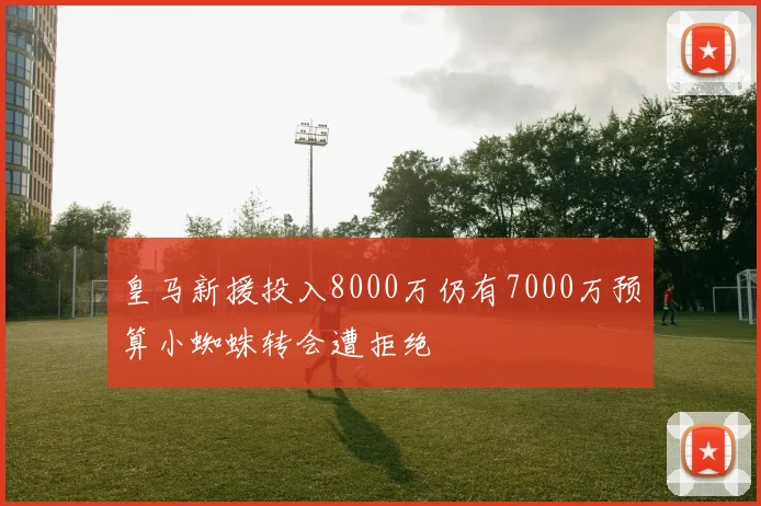 皇马新援投入8000万仍有7000万预算小蜘蛛转会遭拒绝