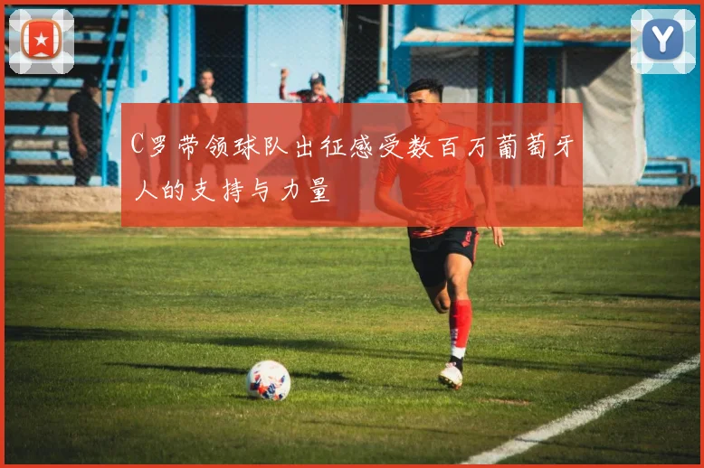 C罗带领球队出征感受数百万葡萄牙人的支持与力量