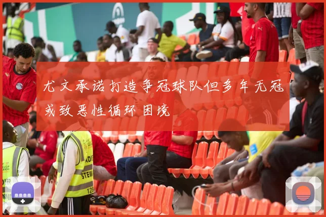 尤文承诺打造争冠球队但多年无冠或致恶性循环困境