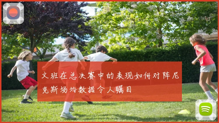 文班在总决赛中的表现如何对阵尼克斯场均数据令人瞩目