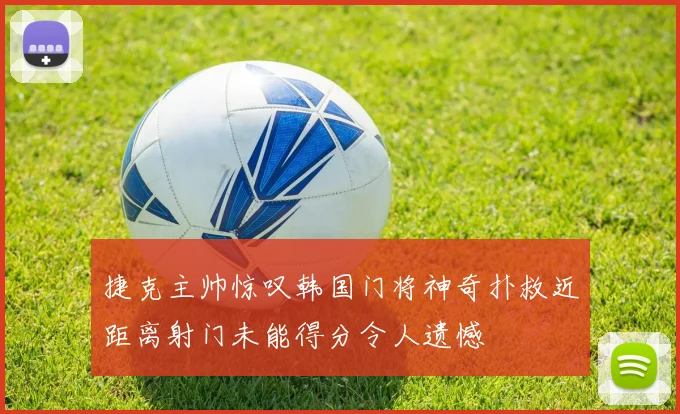 捷克主帅惊叹韩国门将神奇扑救近距离射门未能得分令人遗憾