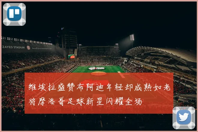 维埃拉盛赞布阿迪年轻却成熟如老将摩洛哥足球新星闪耀全场